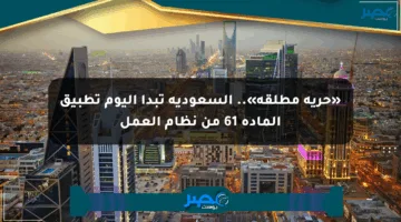«حرية مطلقة».. السعودية تبدأ اليوم تطبيق المادة 61 من نظام العمل
